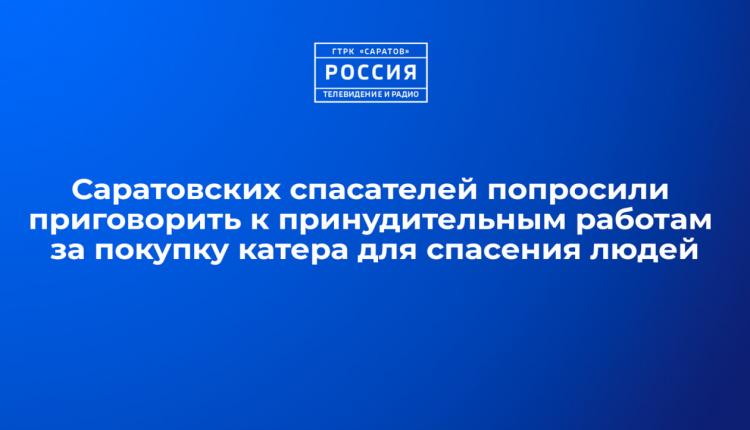 Саратовских спасателей попросили приговорить к принудительным работам за покупку катера для спасения людей